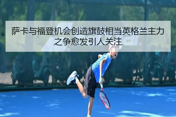 萨卡与福登机会创造旗鼓相当英格兰主力之争愈发引人关注